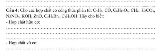 __
.
Câu 4: Cho các hợp chât có công thức phân tử: C_(2)H_(2) . CO. C_(6)H_(12)O_(6),CH_(4),H_(2)CO_(3)
NaNO_(3) , KOH, ZnO, C_(2)H_(4)Br_(2),C_(2)H_(5)OH Hãy cho biết:
- Hợp chất hữu cơ:
__
...............................................................................................................................................................
...........	..............(1111)...minimi ...............
- Hợp chất vô cơ:
__