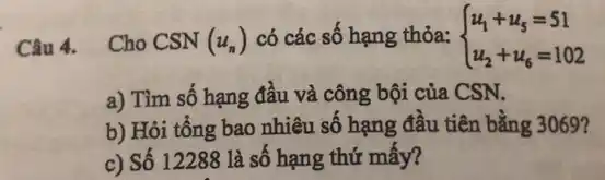 Câu 4. Cho CSN (u_(n)) có các số hạng thỏa:  ) u_(1)+u_(5)=51 u_(2)+u_(6)=102 
a) Tìm số hạng đầu và công bội của CSN.
b) Hỏi tổng bao nhiêu số hạng đâu tiên bằng 3069?
c) Số 12288 là số hạng thứ mây?