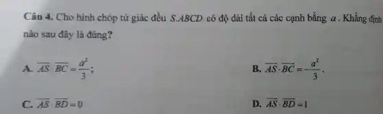 Câu 4. Cho hình chóp tứ giác đều S.ABCD có độ dài tất cả các cạnh bằng a . Khẳng định
nào sau đây là đúng?
A overrightarrow (AS)cdot overrightarrow (BC)=(a^2)/(3)
B. overrightarrow (AS)cdot overrightarrow (BC)=-(a^2)/(3)
C. overrightarrow (AS)cdot overrightarrow (BD)=0
D. overrightarrow (AS)cdot overrightarrow (BD)=1