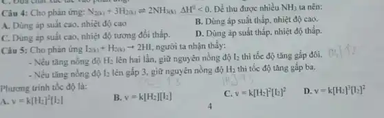 Câu 4: Cho phản ứng: N_(2(k))+3H_(2(k))leftharpoons 2NH_(3(k))Delta H^0lt 0 Để thu được nhiều NH_(3) ta nên:
A. Dùng áp suất cao, nhiệt độ cao
B. Dùng áp suất thấp, nhiệt độ cao.
C. Dùng áp suất cao, nhiệt độ tương đối thấp.
D. Dùng áp suất thấp, nhiệt độ thấp.
Câu 5: Cho phản ứng I_(2(k))+H_(2(k))arrow 2HI người ta nhận thây:
- Nếu tǎng nồng độ H_(2) lên hai lần, giữ nguyên nồng độ I_(2) thì tốc độ tǎng gấp đôi.
- Nếu tǎng nồng độ I_(2) lên gấp 3, giữ nguyên nồng độ H_(2) thì tốc độ tǎng gấp ba.
Phương trình tốc độ là:
B. v=k[H_(2)][I_(2)]
C. v=k[H_(2)]^2[I_(2)]^2
D v=k[H_(2)]^3[I_(2)]^2
A. v=k[H_(2)]^2[I_(2)]