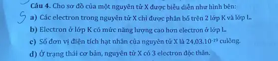 Câu 4. Cho sơ đồ của một nguyên tử X được biểu diễn như hình bên:
a) Các electron trong nguyên tử X chỉ được phân bố trên 2 lớp K và lớp L.
b) Electron ở lớp K có mức nǎng lượng cao hơn electron ở lớp L.
c) Số đơn vị điện tích hạt nhân của nguyên tử X là 24,03.10^-19 culhat (o)ng
d) Ở trạng thái cơ bản , nguyên tử X có 3 electron độc thân.