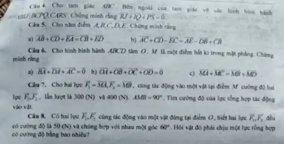 Câu 4. Cho tam giác ABC. Bên ngoài của tam giác ve các hình bình hành
ABU,BCPQ,CARS . Chứng minh rằng RJ+IQ+overrightarrow (PS)=overrightarrow (0)
Câu 5. Cho nǎm điểm A,B,C D,E. Chứng minh ràng
a) overrightarrow (AB)+overrightarrow (CD)+overrightarrow (EA)=overrightarrow (CB)+overrightarrow (ED)
b) overrightarrow (AC)+overrightarrow (CD)-overrightarrow (EC)=overrightarrow (AE)-overrightarrow (DB)+overrightarrow (CB)
Câu 6. Cho hình bình hành ABCD tâm O. M là một điểm bắt kì trong mặt phẳng. Chứng
minh rằng
a) overrightarrow (BA)+overrightarrow (DA)+overrightarrow (AC)=overrightarrow (0) b) overrightarrow (OA)+overrightarrow (OB)+overrightarrow (OC)+overrightarrow (OD)=overrightarrow (0)
c) overrightarrow (MA)+overrightarrow (MC)=overrightarrow (MB)+overrightarrow (MD)
Câu 7. Cho hai lực overrightarrow (F)_(1)=overrightarrow (MA),overrightarrow (F_(2))=overrightarrow (MB) , cùng tác động vào một vật tại điểm M cường độ hai
lực overrightarrow (F_(1)),overrightarrow (F_(2)) lần lượt là 300(N) và 400(N) AMB=90^circ  . Tìm cường độ của lực tổng hợp tác động
vào vật.
Câu 8. Có hai lực overrightarrow (F)_(1),overrightarrow (F_(2)) cùng tác động vào một vật đứng tại điểm O, biết hai lực overrightarrow (F)_(1),overrightarrow (F_(2)) đều
có cường độ là 50(N) và chúng hợp với nhau một góc 60^circ  . Hỏi vật đó phải chịu một lực tổng hợp
có cường độ bằng bao nhiêu?