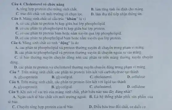 Câu 4. Cholesterol có chức nǎng
A. tồng hợp protein cho màng sinh chất.
B. làm ting tinh ổn định cho màng.
C. trao đôi chất với môi trường có chon loc
D. lim thu the tiếp nhận thông tin.
Câu 5. Ming sinh chất có cần trúc "khảm là vi
A. có các phân từ protein bị kẹp giữa hai lớp phospholipid.
B. có các phin tử phospholipid bị kẹp giữa hai lớp protein.
C. có các phin từ protein bảm hoặc nằm xuyên qua lớp phospholipid
D. có các phin nư phospholipid blan boýc nǎm xuyên qua lớp protein
Câu 6. Ming sinh chất có tính -động"là do
A. các phin tư phospholipid và protein thường xuyên di chuyển trong phạm vi màng
B. các phin tư phospholipid và protein thường xuyên di chuyển ngoài ra vào màng.
C. tế bảo thường xuyên chuyển động nèn các phân tử trên mảng thường xuyên chuyển
động.
D. cac phin tư protein và cholesterol thường xuyên chuyển động trong phạm vi màng.
Câu 7. Trên màng sinh chất, các phân tử protein liên kết với carbohydrate tạo thành
A. glycoprotein
B. glycolipid.
C. cholesterol
D. cellulose
Câu 8. Trên màng sinh chất, các phân từ protein liên kết với lipid tạo thành
A. glycoprotein
B. glycolipid.
C. cholesterol
D. cellulose
Câu 9. Khi nói ve vai trò của ming sinh chất, phát biểu nào sau đây đúng nhất?
A. Ngan cach té bảo chất với môi trường ngoài. B. Là hệ thống phân phối sản phẩm của
tế bio
C. Chuyên tổng hợp protein của tế bào
D. Diéu hòa trao đổi chất, co duổi cơ