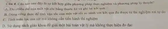 Câu 4. Câu nào sau đây là sự kết hợp giữa phương pháp thực nghiệm và phương pháp lý thuyết?
A. Đo chiều dài của một vật chỉ bằng thước kẻ và ghi lại kết quả."
B. Dùng công thức để tính vận tốc của một vật rồi so sánh với kết quả đo được từ thí nghiệm rơi tự do
C. Tính toán lực ma sát mà không cần tiến hành thí nghiệm
D. Sử dụng sách giáo khoa để giải một bài toán vật lý mà không thực hiện đo đạc