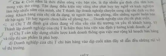 Câu 4: Cuôi nǎm là thời điểm công việc bận rộn là dịp nhiều gia đình chủ tâm hơn
trong việc thờ cúng. Tân dụng điều kiện này cũng như phát huy tay nghề và kinh nghiệm
làm bếp nhiều nǎm của mình, chị T thành lập doanh nghiệp chuyên cung cấp các dịch vụ thờ
cúng. Khách hàng của chị rât đa dạng , từ người làm vǎn phòng , đến những người buôn bán
tất bật ngày Tết hay người chưa hiểu về phong tục __ Doanh nghiệp của chị rât phát triên.
a) Chị T đã đánh giá chưa đúng vê nhu câu của thị trường và yếu tố khách hàng. b)
Thành lập doanh nghiệp của chị T là hiện thực hóa việc xác định ý tưởng kinh doanh.
c) Chị T cần xây dựng chiến lược kinh doanh thông qua việc mở rộng kế hoạch bán hàng
và tiếp thị sản phẩm là phù hợp.
d) Doanh nghiệp của chị T chỉ bán hàng vào dịp cuối nǎm đây sẽ dẫn đến những rủi về
về thị trường.