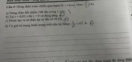 Câu 4: Dòng điện xoay chiều qua mạch là:
i=6cos(100pi t-(pi )/(2))(A)
a) Dòng điện đổi chiều 100 lần trong 1 giây.
b) Tại t=0,02s thì i=0 và đang tǎng.
c) Được tạo ra từ điện áp có tần số 50 Hz.
d) Có giá trị trung bình trong một chu kỳ bằng: (I_(0))/(sqrt (2))=3sqrt (2) A.
__
...............
.........