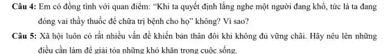 Câu 4: Em có đồng tình với quan điểm: "Khi ta quyết định lắng nghe một người đang khổ, tức là ta đang
đóng vai thầy thuốc để chữa trị bệnh cho họ" không? Vì sao?
Câu 5: Xã hội luôn có rất nhiều vấn đề khiến bản thân đôi khi không đủ vững chãi. Hãy nêu lên những
điều cần làm để giải tỏa những khó khǎn trong cuộc sống.