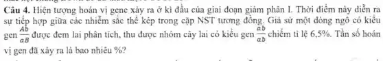 Câu 4. Hiện tượng hoán vị gene xảy ra ở kì đầu của giai đoạn giảm phân I . Thời điểm này diễn ra
sự tiếp hợp giữa các nhiễm sắc thể kép trong cặp NST tương đồng . Giả sử một dòng ngô có kiểu
gen (Ab)/(aB) được đem lai phân tích, thu được nhóm cây lai có kiểu gen (ab)/(ab) chiếm tỉ lệ 6,5%  . Tần số hoán
vị gen đã xảy ra là bao nhiêu %