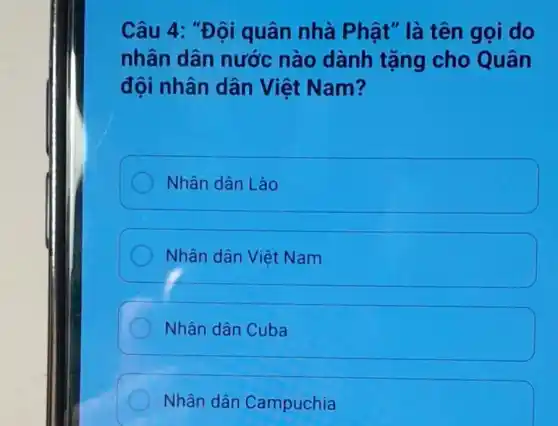 Câu 4: "Đội quân nhà Phật" là tên gọi do
nhân dân nước nào dành tặng cho Quân
đội nhân dân Việt Nam?
Nhân dân Lào
Nhân dân Việt Nam
Nhân dân Cuba
Nhân dân Campuchia