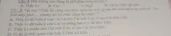 Câu 4. Đôi tượng nào đáng bị phê phản trong truyện ?
A. Thầy Lí
B. Cải
C. Ngô
D. Cả ba nhân vật trên
Tại sao "Thầy Lí cũng xòe nǎm ngón tay trái úp mu lên trên ngón tay mặt nói: Tao
biết mày phải __ nhưng nó lại phải bằng hai mày!"?
A. Thầy Lí đã hiểu ý của Cải và cho Cải biết lí do vì sao Cải thua kiện.
B. Thầy Lí đã hiểu ý của Cải và thông báo Cài đã thua kiện.
C. Thầy Lí muôn cho Cải biết lí do vì sao Cải thua kiện.
D. Vì đó là thói quen của thầy Lí khi xử kiện.