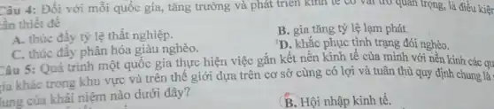 Câu 4: Đối với mỗi quốc gia, tǎng trưởng và phát triển kinh tế có vai trò quan trọng, là điều kiệr
ần thiết để
A. thúc đầy tỷ lệ thất nghiệp.
B. gia tǎng tỷ lệ lạm phát.
D. khắc phục tình trạng đói nghèo.
C. thúc đầy phân hóa giàu nghèo.
Câu 5: Quá trình một quốc gia thực hiện việc gắn kết nền kinh tế của mình với nền kinh các qu
tia khác trong khu vực và trên thế giới dựa trên cơ sở cùng có lợi và tuân thủ quy định chung là:
lung của khái niệm nào dưới đây?
B. Hội nhập kinh tế.