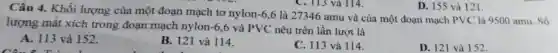 Câu 4. Khối lượng của một đoạn mạch tơ nylon-6,6 là 27346 amu và của một đoạn mạch PVC là 9500 amu. Số
lượng mắt xích trong đoạn mạch nylon -6,6 và PVC nêu trên lần lượt là
A. 113 và 152.
Câu :
B. 121 và 114.
C. 113 và 114.
D. 121 và 152.
D. 155 và 121.