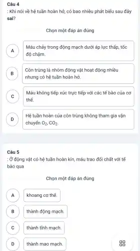 Câu 4
: Khi nói về hệ tuần hoàn hở , có bao nhiêu phát biểu sau đây
sai?
Chọn một đáp án đúng
A
độ chậm.
Máu chảy trong động mạch dưới áp lực thấp , tốc
B
Côn trùng là nhóm động vật hoạt động nhiều
D
nhưng có hệ tuần hoàn hở
C
Máu không tiếp xúc trực tiếp với các tế bào của cơ
v
thể.
D
Hệ tuần hoàn của côn trùng không tham gia vận
chuyển O_(2),CO_(2)
Câu 5
: Ở động vật có hệ tuần hoàn kín , máu trao đổi chất với tế
bào qua
Chọn một đáp án đúng
A khoang cơ thể.
n
B thành động mạch. D
C thành tĩnh mạch.
D thành mao mạch.
D