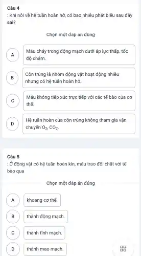 Câu 4
: Khi nói về hệ tuần hoàn hở có bao nhiêu phát biểu sau đây
sai?
Chọn một đáp án đúng
A
Máu chảy trong động mạch dưới áp lực thấp , tốc
.
độ chậm.
B
Côn trùng là nhóm động vật hoạt động nhiều
D
nhưng có hệ tuần hoàn hở.
C
Máu không tiếp xúc trực tiếp với các tế bào của cơ
v
thể.
D
Hê tuần hoàn của côn trùng không tham gia vận
chuyển O_(2),CO_(2)
Câu 5
: Ở động vật có hệ tuần hoàn kín máu trao đổi chất với tế
bào qua
Chọn một đáp án đúng
A khoang cơ thể. A
B thành động mạch. D
C thành tĩnh mạch. v
D thành mao mạch. D