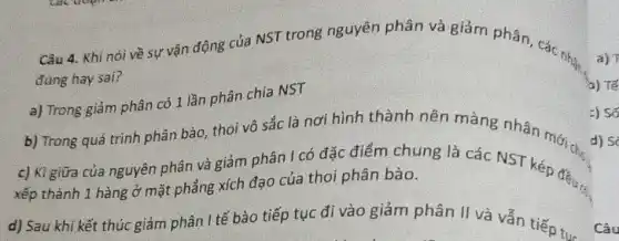 Câu 4. Khi nói về sự vận động của NST trong nguyên phân và giảm phân, các nhận
đúng hay sai?
a) Trong giảm phân có 1 lần phân chia NST
b) Trong quá trình phân bào, thoi vô sắc là nơi hình thành nên màng nhân mới a. d)
c) Kì giữa của nguyên phân và giảm phân I có đặc điểm chung là các NST kép đều.
xếp thành 1 hàng ở mặt phẳng xích đạo của thoi phân bào.
d) Sau khi kết thúc giảm phân I tế bào tiếp tục đi vào giảm phân II và vẫn tiếp tục
Câu
a) T
b) Tế
=) Số
d) So