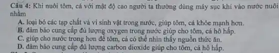 Câu 4: Khi nuôi tôm, cá với mật độ cao người ta thường dùng máy sục khí vào nước nuôi
nhǎm
A. loại bỏ các tạp chất và vi sinh vật trong nước,, giúp tôm, cá khỏe mạnh hơn.
B. đảm bảo cung cấp đủ lượng oxygen trong nước giúp cho tôm, cá hô hấp.
C. giúp cho nước trong hơn để tôm , cá có thể nhìn thấy nguồn thức ǎn.
D. đảm bảo cung cấp đủ lượng carbon dioxide giúp cho tôm , cá hô hấp.