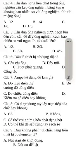 Câu 4: Khi đun nóng hoá chất trong ống
nghiệm cần kẹp ống nghiệm bằng kẹp ở
khoảng bao nhiêu so với ống nghiệm tính từ
miệng ống?
A. 1/2
B. 1/4
C.
1/6
D. 1/3
Câu 5: Khi đun ống nghiệm dưới ngọn lửa
đèn cồn, cần để đáy ống nghiệm cách bao
nhiêu so với ngọn lửa từ dưới lên?
A. 1/2
B. 2/3
C. 3/4
D. 4/5
Câu 6: Đâu là thiết bị sử dụng điện?
A. Cầu chì ống.
B. Dây nối.
C. Điot phát quang.
D.
Công tắc
Câu 7: Ampe kế dùng để làm gì?
A. Đo hiệu điện thế
cường độ dòng điện
B. Đo
C. Đo chiều dòng điện
D.
Kiểm tra có điện hay không
oR
Câu 8: Có được dùng tay lấy trực tiếp hóa
chất hay không?
A. Có
B. Không
C. Có thể với những hóa chất dạng bột
D. Có thể khi đã sát trùng tay sạch sẽ
Câu 9: Đâu không phải nút chức nǎng trên
thiết bị Joulemeter là?
A. Nút start để khởi động.
B. Nút on để bật