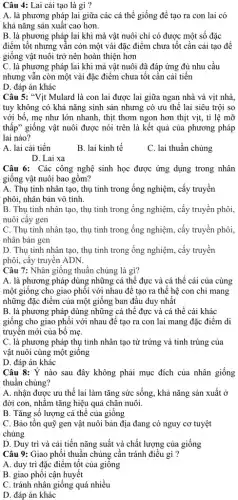 Câu 4: Lai cải tạo là gì ?
A. là phương pháp lai giữa các cá thể giống để tạo ra con lai có
khả nǎng sản xuât cao hơn.
B. là phương pháp lai khi mà vật nuôi chỉ có được một số đặc
điểm tốt nhưng vẫn còn một vài đặc điểm chưa tốt cần cải tạo để
giống vật nuôi trở nên hoàn thiện hơn
C. là phương pháp lai khi mà vật nuôi đã đáp ứng đủ nhu cầu
nhưng vẫn còn một vài đặc điểm chưa tốt cần cải tiến
D. đáp án khác
Câu 5: "Vịt Mulard là con lai được lai giữa ngan nhà và vịt nhà,
tuy không có khả nǎng sinh sản nhưng có ưu thế lai siêu trội so
với bố, mẹ như lớn nhanh, thịt thơm ngon hơn thịt vịt,tỉ lệ mỡ
thấp" giống vật nuôi được nói trên là kết quả của phương pháp
lai nào?
A. lai cải tiến
B. lai kinh tế
C. lai thuần chủng
D. Lai xa
Câu 6: Các công nghệ sinh học được ứng dụng trong nhân
giống vật nuôi bao gồm?
A. Thụ tinh nhân tạo, thụ tinh trong ống nghiệm, cấy truyền
phôi, nhân bản vô tính.
B. Thụ tinh nhân tạo, thụ tinh trong ống nghiệm, cấy truyền phôi,
nuôi cây gen
C. Thụ tinh nhân tạo, thụ tinh trong ống nghiệm, cấy truyền phôi,
nhân bản gen
D. Thụ tinh nhân tạo, thụ tinh trong ống nghiệm, cấy truyền
phôi, cấy truyền ADN.
Câu 7: Nhân giống thuần chủng là gì?
A. là phương pháp dùng những cá thể đực và cá thể cái của cùng
một giông cho giao phối với nhau để tạo ra thế hệ con chỉ mang
những đặc điểm của một giống ban đầu duy nhất
B. là phương pháp dùng những cá thể đực và cá thể cái khác
giống cho giao phối với nhau để tạo ra con lai mang đặc điểm di
truyền mới của bố mẹ.
C. là phương pháp thụ tinh nhân tạo từ trứng và tinh trùng của
vật nuôi cùng một giông
D. đáp án khác
Câu 8: Ý nào sau đây không phải mục đích của nhân giống
thuân chủng?
A. nhận được ưu thế lai làm tǎng sức sống, khả nǎng sản xuất ở
đời con, nhằm tǎng hiệu quả chǎn nuôi.
B. Tǎng số lượng cá thể của giống
C. Bảo tồn quỹ gen vật nuôi bản địa đang có nguy cơ tuyệt
chủng
D. Duy trì và cải tiến nǎng suất và chất lượng của giống
Câu 9: Giao phối thuần chủng cần tránh điều gì ?
A. duy trì đặc điểm tốt của giống
B. giao phối cận huyết
C. tránh nhân giống quá nhiều
D. đáp án khác