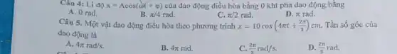 Câu 4: Li độ x=Acos(omega t+varphi ) của dao động điều hòa bằng 0 khi pha dao động bằng
A. 0 rad.
B. pi /4rad.
C. pi /2rad.
D. pi  rad.
Câu 5. Một vật dao động điều hòa theo phương trình x=10cos(4pi t+(2pi )/(3))cm Tần số góc của
dao động là
A. 4pi rad/s.
B. 4pi rad.
C. (2pi )/(3)rad/s
D. (2pi )/(3)rad.