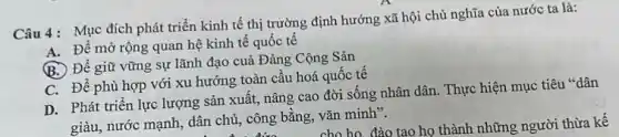 Câu 4: Mục đích phát triển kinh tế thị trường định hướng xã hội chủ nghĩa của nước ta là:
A. Để mờ rộng quan hệ kinh tế quốc tế
B. Để giữ vững sự lãnh đạo cuả Đảng Cộng Sǎn
C. Để phù hợp với xu hướng toàn câu hoá quốc tế
D. Phát triển lực lượng sản xuất, nâng cao đời sống nhân dân. Thực hiện mục tiêu "dân
giàu, nước mạnh, dân chủ, công bằng, vǎn minh".
cho họ đào tạo họ thành những người thừa kê