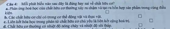 Câu 4: Mỗi phát biểu nào sau đây là đúng hay sai về chất hữu cơ?
a. Phản ứng hoá học của chất hữu cơ thường xảy ra chậm và tạo ra hỗn hợp sản phẩm trong cùng điều
kiện.
square 
b. Các chất hữu cơ chi có trong cơ thể động vật và thực vật.
c. Liên kết hóa học trong phân tử chất hữu cơ chủ yếu là liên kết cộng hoá trị.
d. Chất hữu cơ thường có nhiệt độ nóng chảy và nhiệt độ sôi thấp.
square