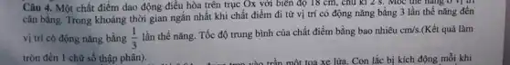 Câu 4. Một chất điểm dao động điều hòa trên trục Ox với biên độ 18 cm, chu kì 2 S . Mọc the hàng 0
cân bằng. Trong khoảng thời gian ngắn nhất khi chất điểm đi từ vị trí có động nǎng bằng 3 lần thế nǎng đến
vị trí có động nǎng bằng (1)/(3)
lần thế nǎng. Tốc độ trung bình của chất điểm bằng bao nhiêu
cm/s. (Kết quả làm
tròn đến 1 chữ số thập phân).