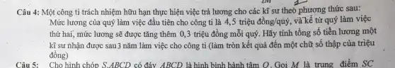 Câu 4: Một công ti trách nhiệm hữu hạn thực hiện việc trả lương cho các kĩ sư theo phương thức sau:
Mức lương của quý làm việc đầu tiên cho công ti là 4,5 triệu dgrave (hat (o))ng/quacute (y)', , và kể từ quý làm việc
thứ hai, mức lương sẽ được tǎng thêm 0,3 triệu đồng mỗi quý. Hãy tính tổng số tiền lương một
kĩ sư nhận được sau 3 nǎm làm việc cho công ti (làm tròn kết quả đến một chữ số thập của triệu
đồng)
Câu 5: Cho hình chóp S.ABCD có đáy ABCD là hình bình hành tâm O. Gọi M là trung điểm sc