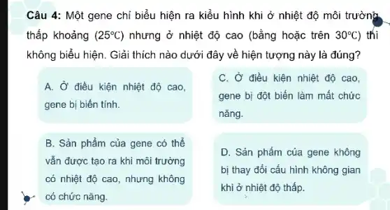 Câu 4: Một gene chỉ biểu hiện ra kiểu hình khi ở nhiệt độ môi trường
thấp khoảng (25^circ C) nhưng ở nhiệt độ cao (bằng hoặc trên 30^circ C ) thì
không biểu hiện. Giải thích nào dưới đây về hiện tượng này là đúng?
A. Ở điều kiện nhiệt độ cao,
gene bị biến tính.
C. Ở điều kiện nhiệt độ cao,
gene bị đột biến làm mất chức
nǎng.
B. Sản phẩm của gene có thể
vẫn được tạo ra khi môi trường
có nhiệt độ cao , nhưng không
có chức nǎng.
D. Sản phẩm của gene không
bị thay đổi cấu hình không gian
khi ở nhiệt độ thấp.