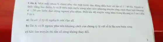 Câu 4. Một mùi nhọn S chạm nhẹ vào mặt nước dao động điều hoà với tần số
f=40Hz Người ta
thấy rằng hai điểm A và B trên mặt nước cùng nằm trên phương truyền sóng cách nhau một khoảng
d=20cm
luôn dao động ngược pha nhau Biết tốc độ truyền sóng nằm trong khoảng từ
3m/s đến 5m/s
a) Ta có: lambda  tỷ lệ nghịch với tần số.
b) Do A và B ngược pha nên khoảng cách của chúng tỷ lệ với số lẻ lần nửa bước sóng
c) Khi lan truyền thì tần số sóng không thay đổi.