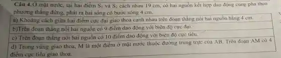 Câu 4. Ở mặt nước, tại hai điểm S_(1) và S_(2) cách nhau 19 cm , có hai nguồn kết hợp dao động cùng pha theo
phương thẳng đứng, phát ra hai sóng có bước sóng 4 cm.
a) Khoảng cách giữa hai điểm cực đại giao thoa cạnh nhau trên đoạn thẳng nối hai nguồn bằng 4 cm.
b)Trên đoạn thẳng nối hai nguồn có 9 điểm dao động với biên độ cực đại.
c) Trên đoạn thǎng nối hai nguồn có 10 điểm dao động với biên độ cực tiểu.
d) Trong vùng giao thoa, M là một điểm ở mặt nước thuộc đường trung trực của AB . Trên đoạn AM có 4
điểm cực tiểu giao thoa.