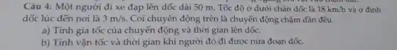 Câu 4: Một người đi xe đạp lên dốc dài 50 m. Tốc độ ở dưới chân dốc là 18km/h và ở đỉnh
) ","options":{"A":"th Yua cham dat.
dốc lúc đến nơi là 3m/s . Coi chuyển động trên là chuyển động chậm dần đều.
a) Tính gia tốc của chuyển động và thời gian lên dốc.
b) Tính vận tốc và thời gian khi người đó đi được nửa đoạn dốc.