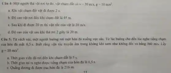 Câu 4: Một người thả vật rơi tự do, vật chạm đất có v=30m/s,g=10m/s^2
a. Khi vật chạm đất vật đi được 2 s.
b. Độ cao vật rơi đến khi chạm đất là 45 m.
c. Sau khi đi được 20 m thì vận tốc của vật là 20m/s
d. Độ cao của vật sau khi thả rơi 2 giây là 20 m.
Câu 5: Từ vách núi, một người buông rơi một hòn đá xuống vực sâu. Từ lúc buông cho đến lúc nghe tiếng chạm
của hòn đá mất 6,5 s. Biết rằng vận tốc truyền âm trong không khí xem như không đổi và bằng 360m/s Lấy
g=10m/s^2
a. Thời gian viên đá rơi đến khi chạm đất là 5 s.
b. Thời gian tai ta nghe được tiếng chạm của hòn đá là 0 ,5 s.
c. Quãng đường đi được của hòn đá là 216 m.