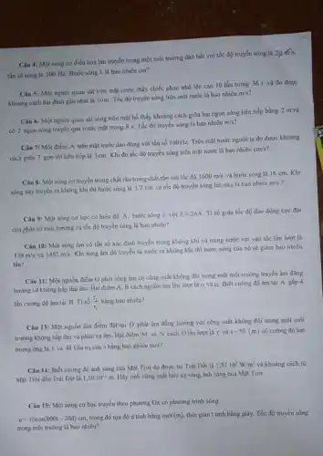 Câu 4: Một sóng cơ điều hoà lan truyền trong một môi trường đàn hồi với tốc độ truyền sóng là
20m/s
tần số sóng là 500 Hz. Bước sóng 2. là bao nhiêu cm?
Câu 5: Một người quan sát trên mặt nước thấy chiếc phao nhô lên cao 10 lần trong 36 s và đo được
khoảng cách hai đinh gần nhất là 10m Tốc độ truyền sóng trên mặt nước là bao nhiêu
m/s
Câu 6: Một người quan sát sóng trên mặt hồ thấy khoảng cách giữa hai ngọn sóng liên tiếp bằng 2 m và
có 2 ngọn sóng truyền qua trước mặt trong 8 s. Tốc độ truyền sóng là bao nhiêu
m/s
Câu 7: Một điểm A trên mặt nước dao động với tần số 100Hz. Trên mặt nước người ta đo được khoảng
cách giữa 7 gợn lồi liên tiếp là 3cm. Khi đó tốc độ truyền sóng trên mặt nước là bao nhiêu
cm/s
Câu 8: Một sóng cơ truyền trong chất rắn trong chất rắn với tốc độ
1600m/s và bước sóng là 16 cm. Khi
sóng này truyền ra không khí thì bước sóng là 3,2 cm và tốc độ truyền sóng lúc này là bao nhiêu
m/s "?
Câu 9: Một sóng cơ học có biên độ A, bước sóng 7. với
lambda =2pi A Ti số giữa tốc độ dao động cực đại
của phần từ môi trường và tốc độ truyền sóng là bao nhiêu?
Câu 10: Một sóng âm có tần số xác định truyền trong không khí và trong nước với vận tốc lần lượt là
330m/s và 1452m/s
Khi sóng âm đó truyền từ nước ra không khí thì bước sóng của nó sẽ giảm bao nhiêu
lần?
Câu 11: Một nguồn điểm O phát sóng âm có công suất không đổi trong một môi trường truyền âm đẳng
hướng và không hấp thụ âm. Hai điểm A, B cách nguồn âm lần lượt là ri và r2. Biết cường độ âm tại A gấp 4
lần cường độ âm tại B. Ti số (r_(2))/(r_(1)) bằng bao nhiêu?
Câu 13: Một nguồn âm điểm đặt tại O phát âm đẳng hướng với công suất không đổi trong một môi
trường không hấp thụ và phản xạ âm Hai điểm M và N cách Olần lượt là r và
r-50(m) có cường độ âm
tương ứng là 1 và 4I. Giá trị của r bằng bao nhiêu mét?
Câu 14: Biết cường độ ánh sáng của Mặt Trời đo được tại Trái Đất là
1,37cdot 10^3W/m^2 và khoảng cách từ
Mặt Trời đến Trái Đắt là 1,50cdot 10^11m Hãy tính công suất bức xạ sóng ánh sáng của Mặt Trời.
Câu 15: Một sóng cơ học truyền theo phương Ox có phương trinh sóng
u=10cos(800t-20d)cm trong đó tọa độ d tính bằng mét (m) thời gian t tính bằng giây. Tốc độ truyền sóng
trong môi trường là bao nhiêu?