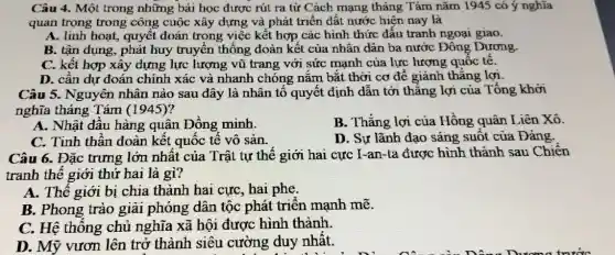 Câu 4. Một trong những bài học được rút ra từ Cách mạng tháng Tám nǎm 1945 có ý nghĩa
quan trọng trong công cuộc xây dựng và phát triển đất nước hiện nay là
A. linh hoạt, quyết đoán trong việc kết hợp các hình thức đấu tranh ngoại giao.
B. tận dụng, phát huy truyền thống đoàn kết của nhân dân ba nước Đông Dương.
C. kết hợp xây dựng lực lượng vũ trang với sức mạnh của lực lượng quốc tế.
D. cân dự đoán chính xác và nhanh chóng nắm bắt thời cơ để giảnh thẳng lợi.
Câu 5. Nguyên nhân nào sau đây là nhân tố quyết định dẫn tới thǎng lợi của Tổng khởi
nghĩa tháng Tám (1945)?
A. Nhật đâu hàng quân Đồng minh.
B. Thǎng lợi của Hồng quân Liên Xô.
C. Tinh thân đoàn kết quốc tế vô sản.
D. Sự lãnh đạo sáng suốt của Đảng.
Câu 6. Đặc trưng lớn nhất của Trật tự thế giới hai cực I-an-ta được hình thành sau Chiến
tranh thế giới thứ hai là gì?
A. Thế giới bị chia thành hai cực , hai phe.
B. Phong trào giải phóng dân tộc phát triển mạnh mẽ.
C. Hệ thông chủ nghĩa xã hội được hình thành.
D. Mỹ vươn lên trở thành siêu cường duy nhất.