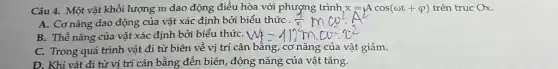 Câu 4. Một vật khối lượng m dao động điều hòa với trình x=Acos(omega t+varphi ) trên trục Ox.
A. Cơ nǎng dao động của vật xác định bởi
B. Thế nǎng của vật xác định bởi biểu thứC. |
C. Trong quá trình vật đi từ biên về vị trí cân bằng, cơ nǎng của vật giảm.
D. Khi vật đi từ vị trí cân bằng đến biên, động nǎng của vật tǎng.