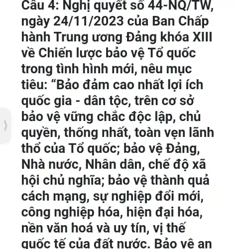 Câu 4: Nghị q uyết số 44-NQ/TW
n 3 của B an Chấp
hành T rung ương Đảng khóa XIII
về Ch iến lược bả 0 vê T ổ quốc
trong tình hình m ới, nêu muc
tiêu: "Bảo đảm cao nh ất lợi ích
quốc g ia - dâ n tộc, tr ên cơ sở
bảo v ệ vững chắc đ ộc lập , chu
quyền, th ống nhất , toàn v en lãnh
thổ của Tổ qu ốc; bả 0 Vê Đ ang,
Nhà nước , Nhân d ân, chế đô xã
hội chủ ng hĩa; bào V ê thàn h qua
cách mạn g, sự n ghiệp đổi mới,
công nghiệ p hóa , hiện đ ai hóa,