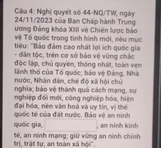 Câu 4: Nghị quyết số 44-NQ/TW ngày
24/11/2023 của Ban Chấp hành Trung
ương Đảng khóa XIII về Chiến lược bảo
vệ Tổ quốc trong tình hình mới, nêu mục
tiêu: "Bảo đảm cao nhất lợi ích quốc gia
- dân tộc, trên cơ sở bảo vệ vững chắc
độc lập, chủ quyền, thống nhất , toàn ven
lãnh thổ của Tổ quốc; bảo vệ Đảng . Nhà
nước, Nhân dân , chế độ xã hội chủ
nghĩa; bảo vệ thành quả cách mạng, sự
nghiệp đổi mới , công nghiệp hóa , hiện
đại hóa, nền vǎn hoá và uy tín , vị thế
quốc tế của đất nước. Bảo vệ an ninh
quốc gia, square  an ninh kinh
tế, an ninh mạng;giữ vững an ninh chính
trị, trật tự, an toàn xã hội".