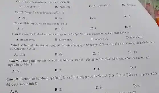 Câu 4. Nguyên tố nào sau đây thuộc nhóm B?
D. [Ar]3d^24s^2
A. [Ar]3d^104s^24p'
B. [Nc]3s^23p^5
C. [Ar]3d^104s^24p^6
Câu 5. Tổng số hạt neutron trong (}_{9)^19F là
A. 28.
B. 19
C. 9.
D. 10.
Câu 6. Phân lớp 3d có số electron tối đa là
A. 14.
B. 10.
C. 6.
D. 18.
Câu 7. Cho cấu hình electron của oxygen: 1s^22s^22p^4 Vị trí của oxygen trong bảng tuần hoàn là
D. nhóm VIB.
A. nhóm IVA.
B. nhóm IIA.
C. nhóm VIA.
Câu 8. Cấu hình electron ở trạng thái cơ bản của nguyên tử nguyên tố X có tổng số electron trong các phân lớp s là
5. Nguyên tố X là
A. (}_{11)Na
B. (}_{7)N
C. sB.
D. (}_{17)Cl
Câu 9. Ở trạng thái cơ bản, Mn có cấu hình electron là 1s^22s^22p^63s^23p^63d^54s^2
Số electron độc thân có trong 1
nguyên tử Mn là
D. 4.
A. 5.
B. 7.
C. 6.
Câu 10. Carbon có hai đồng vị bền ( (}_(6)^12C và ()_{6)^13C ); oxygen có ba đồng vị
(} 16 8 )
, số loại phân tử CO c
thể được tạo thành là
D. 4.
A. 9.
B. 2.
C. 6.
của nguyên tử?