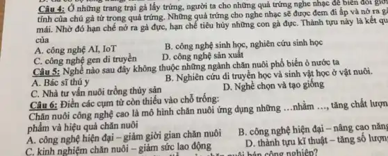 Câu 4: Ở những trang trại gà lấy trứng, người ta cho những quả trứng nghe nhạc để biến đổi gio
tính của chú gà từ trong quả trứng . Những quả trứng cho nghe nhạc sẽ được đem đi ấp và nở ra gỉ
mái. Nhờ đó hạn chế nở ra gà đực, hạn chế tiêu hủy những con gà đựC. Thành tựu này là kết qu
của
A. công nghệ AI,IoT
B. công nghệ sinh học, nghiên cứu sinh học
C. công nghệ gen di truyên
D. công nghệ sản xuât
Câu 5: Nghề nào sau đây không thuộc những ngành chǎn nuôi phổ biến ỏ nước ta
A. Bác sĩ thú y
B. Nghiên cứu di truyền học và sinh vật học ở vật nuôi.
C. Nhà tư vân nuôi trồng thủy sản
D. Nghề chọn và tạo giống
Câu 6: Điền các cụm từ còn thiếu vào chỗ trống:
Chǎn nuôi công nghệ cao là mô hình chǎn nuôi ứng dụng những ...nhǎm
__ tǎng chất lượn
phẩm và hiệu quả chǎn nuôi
A. công nghệ hiện đại - giảm giời gian chǎn nuôi
B. công nghệ hiện đại - nâng cao nǎn
C. kinh nghiệm chǎn nuôi - giảm sức lao động
D. thành tựu kĩ thuật - tǎng số lượn
bán công nghiệp?