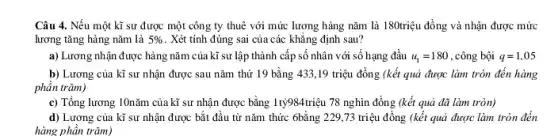 Câu 4. Nếu một kĩ sư được một công ty thuê với mức lương hàng nǎm là 180triệu đồng và nhận được mức
lương tǎng hàng nǎm là 5%  . Xét tính đúng sai của các khẳng định sau?
a) Lương nhận được hàng nǎm của kĩ sư lập thành cấp số nhân với số hạng đầu u_(1)=180 , công bội q=1,05
b) Lương của kĩ sư nhận được sau nǎm thứ 19 bằng 433,19 triệu đồng (kết quả được làm tròn đến hàng
phân trǎm)
c) Tổng lương 10nǎm của kĩ sự nhận được bằng 1tty984triệu 78 nghìn đồng (kết quả đã làm tròn)
d) Lương của kĩ sư nhận được bắt đầu từ nǎm thức 6bằng 229,73 triệu đồng (kết quả được làm tròn đến
hàng phần trǎm)