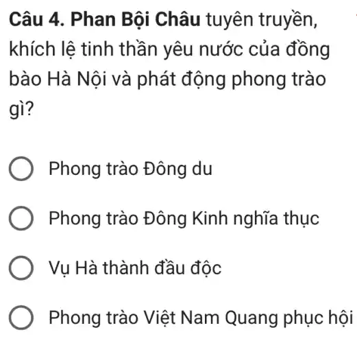 Câu 4 . Phan B ội Châu tuyên truyền,
khích lệ tinh th ần yêu nước của đồng
bào H à Nội và phát động phong trào
gì?
Phong trào Đ ông du
Phong trào Đ ông Kinh nghĩa thục
Vụ Hà thành đầu độc
Phong trào Việt Nam Quang phục hội