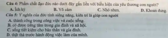 Câu 4: Phẩm chất đạo đức nào dưới đây gắn liền với biểu hiện của yêu thương con người?
A. ích kỳ
B. Vô cảm
C. Nhỏ nhen.
D. Khoan dung.
Câu 5: Ý nghĩa của đức tính siêng nǎng, kiên trì là giúp con người
A. thành công trong công việc và cuộc sống.
B. có được tiếng tǎm trong gia đình và xã hội.
C. sông tiết kiệm cho bản thân và gia đình.
D. thật thà trước hành động việc làm của mình