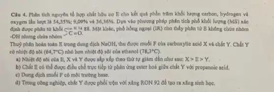 Câu 4. Phân tích nguyên tố hợp chất hữu cơ E cho kết quả phần trǎm khối lượng carbon, hydrogen và
oxygen lần lượt là 54,55% ;9,09%  và 36,36% . Dựa vào phương pháp phân tích phổ khối lượng (MS) xác
định được phân tử khối của F 1488. Mặt khác, phổ hồng ngoại (IR) cho thấy phân tử E không chứa nhóm
-OH nhưng chứa nhóm
>C=0.
Thuỷ phân hoàn toàn E trong dung dịch NaOH, thu được muối F của carboxylic acid X và chất Y . Chất Y
có nhiệt độ sôi (64,7^circ C) nhỏ hơn nhiệt độ sôi của ethanol (78,3^circ C)
a) Nhiệt độ sôi của E, X và Y được sắp xếp theo thứ tự giảm dần như sau: Xgt Egt Y
b) Chất E có thể được điều chế trực tiếp từ phản ứng ester hoá giữa chất Y với propanoic acid.
c) Dung dịch muối F có môi trường base.
d) Trong công nghiệp chất Y được phối trộn với xǎng RON 92 để tạo ra xǎng sinh học.