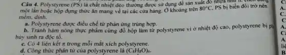 Câu 4. Polystyrene (PS) là chất nhiệt dẻo thường được sử dụng để sản xuât đô nhựa như h, chén c
một lần hoặc hộp đựng thức ǎn mang về tại các cửa hàng. Ở khoảng trên
80^circ C PS bị biến đổi trở nên
mêm, dính.
a. Polystyrene được điều chế từ phản ứng trùng hợp.
b. Tránh hâm nóng thực phẩm cùng đồ hộp làm từ polystyrene vi ở nhiệt độ cao, polystyrene bị ph
hủy sinh ra độc tô.
C. Có 4 liên kết pi  trong mỗi mắt xích polystyrene.
d. Công thức phân tử của polystyrene là (C_(8)H_(8)O)_(n)
A.
C.
c
A
C:
A