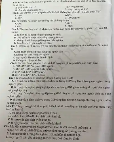 Câu 4: Sự tǎng trưởng kinh tế gắn liền với sự chuyển dịch cơ cấu kinh tế và đảm bảo tiến
bộ xã hội là
A. phát triển kinh tế.
C. gia tǎng kinh tế.
B. tổng sản phẩm quốc nội.
D. tǎng trưởng kinh tế.
Câu 5: Các chỉ tiêu đánh giá phát triển kinh tế không bao gồm chỉ tiêu nào dưới đây?
A. GDP.
C. GNI.
B. GNP.
D GDP/ngugrave (o)i.
Câu 6: Chỉ tiêu nào dưới đây là tổng sản phẩm quốc nội?
A. GMI.
C. GNP.
B. GNI.
D. GDP.
Câu 7: Tǎng trưởng kinh tế không có vai trò nào dưới đây đối với sự phát triển của đất
nước?
A. Là tiền đề để củng cố quốc phòng, an ninh.
B. Góp phần cải thiện cuộc sống cho người dân.
C. Không còn tình trạng đói nghèo, thất nghiệp.
D. Tạo điều kiện giải quyết việc làm.
Câu 8: Một trong những vai trò của tǎng trưởng kinh tế đối với sự phát triển của đất nước
là
A. góp phần cải thiện cuộc sống cho người dân.
B. không còn tình trạng đói nghèo.
C. mọi người đều có việc làm ổn định.
D. không còn tệ nạn xã hội.
Câu 9: Chi tiêu đánh giá phát triển kinh tế bao gồm những chỉ tiêu nào dưới đây?
A. GDP, GNP, GDP/ngurgrave (o)i, GNI/ ngurgrave (o)i.
B. GDP, GNI, GDP/ngurgrave (o)i, GNI/ ngurgrave (o)i.
C. GDP, GNI, GNP , GDP/người.
D. GDP, GNI, GNP , GNI/ người.
Câu 10: Chuyển dịch cơ cấu kinh tế theo hướng tích cực là
A. tỉ trọng của ngành công nghiệp, dịch vụ trong GDP tǎng lên, tỉ trọng của ngành nông
nghiệp giảm.
B. tỉ trọng của ngành công nghiệp, dịch vụ trong GDP giảm xuống, tỉ trọng của ngành
nông nghiệp tǎng.
C. tỉ trọng của ngành công nghiệp trong GDP tǎng lên, tỉ trọng của ngành dịch vụ, nông
nghiệp giảm.
D. tỉ trọng của ngành dịch vụ trong GDP tǎng lên, tỉ trọng của ngành công nghiệp , nông
nghiệp giảm.
Câu 11: Tǎng trưởng kinh tế và phát triển kinh tế có mối quan hệ mật thiết với nhau. Tǎng
trưởng kinh tế
A. thì kinh tế chắc chắn sẽ phát triển theo.
B. là điều kiện , tiền đề cho phát triển kinh tế.
C. là thước đo cho phát triển kinh tế.
D. là nguyên nhân dẫn đến phát triển kinh tế.
Câu 12: Một những vai trò của phát triển kinh tế đối với mỗi quốc gia là
A. tạo tiền đề vật chất để tǎng cường tiềm lực quốc phòng, an ninh.
B. không còn tình trạng đói nghèo, thất nghiệp, tệ nạn xã hội.
C. mọi người dân đều có công ǎn việc làm, đời sống ổn định.