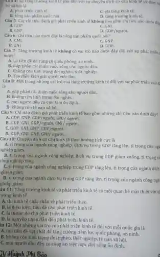Câu 4: Sự tǎng trường kinh tế gần liên với sự chuyển dịch cơ cấu kinh tế và đảm bị
bộ xã hội là
A. phát triến kinh tế.
C. gia tǎng kinh tế.
B. tổng sàn phấm quốc nội.
D. tǎng trưởng kinh tế.
Câu 5: Các chi tiêu đánh giá phát triển kinh tế không bao gồm chỉ tiêu nào dưới đây
A. GDP.
C. GNI.
B. GNP.
D. GDP/nguror
Câu 6: Chi tiêu nào dưới đây là tổng sản phẩm quốc nội?
A. GMI.
C. GNP.
B. GNI.
D. GDP.
Câu 7: Tǎng trưởng kinh tế không có vai trò nào dưới đây đối với sự phát triển
nước?
A. Là tiền đề để cùng cố quốc phòng, an ninh.
B. Góp phần cải thiện cuộc sống cho người dân.
C. Không còn tình trạng đói nghèo thất nghiệp.
D. Tạo điều kiện giải quyết việc làm.
Câu 8: Một trong những vai trò của tǎng trưởng kinh tế đối với sự phát triến của đ:
là
A. góp phần cải thiện cuộc sống cho người dân.
B. không còn tình trạng đói nghèo.
C. mọi người đều có việc làm ốn định.
D. không còn tệ nạn xã hội.
Câu 9: Chỉ tiêu đánh giá phát triển kinh tế bao gồm những chỉ tiêu nào dưới đây?
A. GDP, GNP, GDP/nguroi,GNI/nguror
B. GDP, GNI, GDP/nguroi,GNI/nguroi
C. GDP, GNI, GNP, GDP/nguroi
D. GDP, GNI, GNP, GNI/ nguroi
Câu 10: Chuyến dịch cơ cấu kinh tế theo hướng tích cực là
A. tỉ trọng của ngành công nghiệp, dịch vụ trong GDP tǎng lên, tỉ trọng của nga
nghiệp giảm.
B. tỉ trọng của ngành công nghiệp, dịch vụ trong GDP giảm xuống, tỉ trọng ci
lông nghiệp tǎng.
C. tỉ trọng của ngành công nghiệp trong GDP tǎng lên, tỉ trọng của ngành dịch
ghiệp giảm.
D. tỉ trọng của ngành dịch vụ trong GDP tǎng lên, tỉ trọng của ngành công ngh
ghiệp giảm.
âu 11: Tǎng trưởng kinh tế và phát triển kinh tế có mối quan hệ mật thiết với n
vưởng kinh tế
A. thì kinh tế chắc chắn sẽ phát triển theo.
B. là điều kiên , tiền đề cho phát triển kinh tế.
C. là thước đo cho phát triến kinh tế.
D. là nguyên nhân dẫn đến phát triển kinh tế.
iu 12: Một những vai trò của phát triển kinh tế đối với mỗi quốc gia là
A. tạo tiền đề vật chất để tǎng cường tiềm lực quốc phòng, an ninh.
B. không còn tình trạng đói nghèo , thất nghiệp, tệ nạn xã hội.
C. mọi người dân đều có công ǎn việc làm, đời sống ổn định.
Bảo