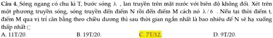 Câu 4. Sóng ngang có chu kì T, bước sóng lambda  , lan truyền trên mặt nước với biên độ không đổi. Xét trên
một phương truyền sóng , sóng truyền đến điểm N rồi đến điểm M cách nó lambda /6 . Nếu tại thời điểm t,
điểm M qua vị trí cân bằng theo chiều dương thì sau thời gian ngắn nhất là bao nhiêu để N sẽ hạ xuống
thấp nhất C
A. 11T/20
B. 19T/20
C. 7T/12
D. 9T/20