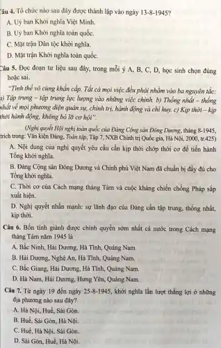 Câu 4. Tổ chức nào sau đây được thành lập vào ngày 13-8-1945
A. Uỷ ban Khởi nghĩa Việt Minh
B. Uỷ ban Khởi nghĩa toàn quốc
C. Mặt trận Dân tộc khởi nghĩa.
D. Mặt trận Khởi nghĩa toàn quốC.
Câu 5. Đọc đoạn tư liệu sau đây,trong mỗi ý A , B, C, D, học sinh chọn đúng
hoặc sai.
"Tình thể vô cùng khẩn cấp. Tất cả mọi việc đều phải nhǎm vào ba nguyên tǎc:
a) Tập trung - tập trung lực lượng vào những việc chính. b)Thông nhất - thống
nhất về mọi phương diện quân sự, chính trị, hành động và chi huy. c) Kịp thời - kịp
thời hành động, không bỏ lỡ cơ hội".
(Nghị quyết Hội nghị toàn quốc của Đảng Cộng sản Đông Dương., tháng 8-1945,
trích trong: Vǎn kiện Đảng, Toàn tập, Tập 7, NXB Chính trị Quốc gia, Hà Nội , 2000, tr.425)
A. Nội dung của nghị quyết yêu cầu cần kịp thời chớp thời cơ để tiến hành
Tổng khởi nghĩa.
B. Đảng Cộng sản Đông Dương và Chính phủ Việt Nam đã chuẩn bị đầy đủ cho
Tổng khởi nghĩa.
C. Thời cơ của Cách mạng tháng Tám và cuộc kháng chiến chống Pháp sắp
xuất hiện.
beac
D. Nghị quyết nhấn mạnh: sự lãnh đạo của Đảng cần tập trung, thống nhất,
kịp thời.
Câu 6. Bốn tinh giành được chính quyền sớm nhất cả nước trong Cách mạng
tháng Tám nǎm 1945 là
A. Bắc Ninh, Hải Dương, Hà Tĩnh, Quảng Nam.
B. Hải Dương, Nghệ An, Hà Tĩnh, Quảng Nam.
C. Bắc Giang, Hải Dương, Hà Tĩnh, Quảng Nam.
D. Hà Nam, Hải Dương, Hưng Yên, Quảng Nam.
Câu 7. Từ ngày 19 đến ngày 25-8-1945 , khởi nghĩa lần lượt thẳng lợi ở những
địa phương nào sau đây?
A. Hà Nội, Huế , Sài Gòn.
B. Huế, Sài Gòn , Hà Nội.
C. Huế, Hà Nội , Sài Gòn.
D. Sài Gòn, Huế , Hà Nội.