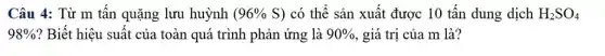 Câu 4: Từ m tấn quặng lưu huỳnh (96% S) có thể sản xuất được 10 tấn dung dịch H_(2)SO_(4)
98%  ? Biết hiệu suất của toàn quá trình phản ứng là 90%  , giá trị của m là?