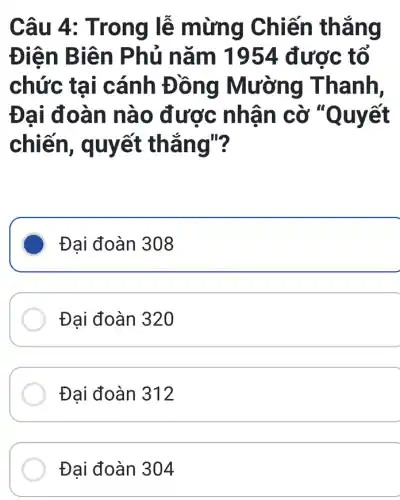 Câu 4: T rong lễ mừng Chiến thẳng
Điện B iên Ph ủ nǎm 1954 được tổ
chức tại i cánh Đồng Mường Thanh,
Đại đo àn nà 0 được nhậ n cờ "Quyết Quyết
chiến, q uyết thắng"?
Đại đoàn 308
Đại đoàn 320
Đại đoàn 312
Đại đoàn 304